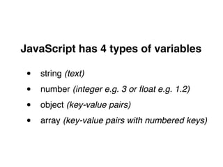 JavaScript has 4 types of variables!
"
• string (text)!
• number (integer e.g. 3 or ﬂoat e.g. 1.2)!
• object (key-value pairs)!
• array (key-value pairs with numbered keys)
 
