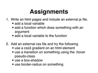 Assignments
1. Write an html pages and include an external js ﬁle."
•add a local variable"
•add a function which does something with an  
argument"
•add a local variable to the function 
2. Add an external css ﬁle and try the following"
•use a css3 gradient on an html element"
•use a transition on something using the :hover  
pseudo-class"
•use a box-shadow"
•use border-radius on something
 