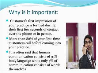 Why is it important:
 Customer’s first impression of
your practice is formed during
their first few seconds of contact
over the phone or in person.
More than 80% of your first-time
customers call before coming into
your practice.
It is often said that human
communication consists of 93%
body language while only 7% of
communication consists of words
themselves.
 