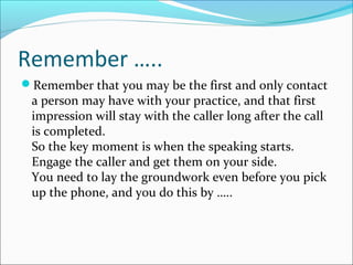 Remember …..
Remember that you may be the first and only contact
a person may have with your practice, and that first
impression will stay with the caller long after the call
is completed.
So the key moment is when the speaking starts.
Engage the caller and get them on your side.
You need to lay the groundwork even before you pick
up the phone, and you do this by …..
 