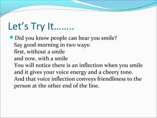 Let’s Try It……..
Did you know people can hear you smile?
Say good morning in two ways:
first, without a smile
and now, with a smile
You will notice there is an inflection when you smile
and it gives your voice energy and a cheery tone.
And that voice inflection conveys friendliness to the
person at the other end of the line.
 