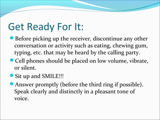 Get Ready For It:
Before picking up the receiver, discontinue any other
conversation or activity such as eating, chewing gum,
typing, etc. that may be heard by the calling party.
Cell phones should be placed on low volume, vibrate,
or silent.
Sit up and SMILE!!!
Answer promptly (before the third ring if possible).
Speak clearly and distinctly in a pleasant tone of
voice.
 