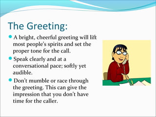 The Greeting:
A bright, cheerful greeting will lift
most people’s spirits and set the
proper tone for the call.
Speak clearly and at a
conversational pace; softly yet
audible.
Don’t mumble or race through
the greeting. This can give the
impression that you don’t have
time for the caller.
 