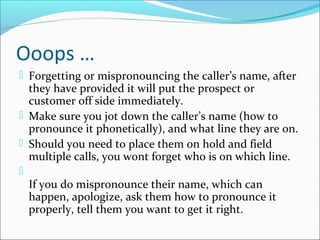 Ooops …
 Forgetting or mispronouncing the caller’s name, after
they have provided it will put the prospect or
customer off side immediately.
 Make sure you jot down the caller’s name (how to
pronounce it phonetically), and what line they are on.
 Should you need to place them on hold and field
multiple calls, you wont forget who is on which line.

If you do mispronounce their name, which can
happen, apologize, ask them how to pronounce it
properly, tell them you want to get it right.
 