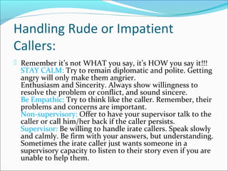 Handling Rude or Impatient
Callers:
 Remember it’s not WHAT you say, it’s HOW you say it!!!
STAY CALM: Try to remain diplomatic and polite. Getting
angry will only make them angrier.
Enthusiasm and Sincerity. Always show willingness to
resolve the problem or conflict, and sound sincere.
Be Empathic: Try to think like the caller. Remember, their
problems and concerns are important.
Non-supervisory: Offer to have your supervisor talk to the
caller or call him/her back if the caller persists.
Supervisor: Be willing to handle irate callers. Speak slowly
and calmly. Be firm with your answers, but understanding.
Sometimes the irate caller just wants someone in a
supervisory capacity to listen to their story even if you are
unable to help them.
 