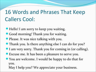 16 Words and Phrases That Keep
Callers Cool:
Hello! I am sorry to keep you waiting.
Good morning! Thank you for waiting.
Please. It was nice talking with you.
Thank you. Is there anything else I can do for you?
I am very sorry. Thank you for coming in (or calling).
Excuse me. It has been a pleasure to serve you.
You are welcome. I would be happy to do that for
you.
May I help you? We appreciate your business.
 