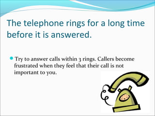 The telephone rings for a long time
before it is answered.
Try to answer calls within 3 rings. Callers become
frustrated when they feel that their call is not
important to you.
 