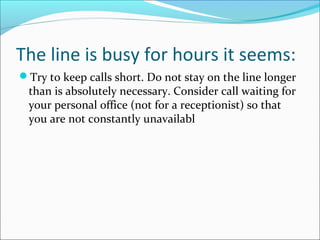 The line is busy for hours it seems:
Try to keep calls short. Do not stay on the line longer
than is absolutely necessary. Consider call waiting for
your personal office (not for a receptionist) so that
you are not constantly unavailabl
 