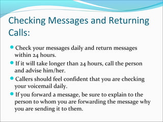 Checking Messages and Returning
Calls:
Check your messages daily and return messages
within 24 hours.
If it will take longer than 24 hours, call the person
and advise him/her.
Callers should feel confident that you are checking
your voicemail daily.
If you forward a message, be sure to explain to the
person to whom you are forwarding the message why
you are sending it to them.
 