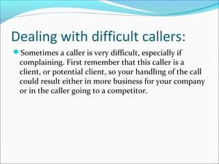 Dealing with difficult callers:
Sometimes a caller is very difficult, especially if
complaining. First remember that this caller is a
client, or potential client, so your handling of the call
could result either in more business for your company
or in the caller going to a competitor.
 