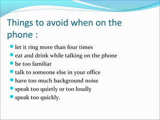 Things to avoid when on the
phone :
let it ring more than four times
eat and drink while talking on the phone
be too familiar
talk to someone else in your office
have too much background noise
speak too quietly or too loudly
speak too quickly.
 