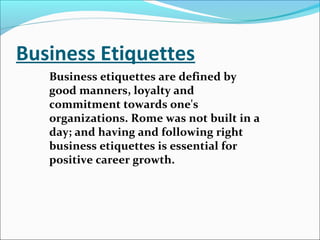 Business Etiquettes
Business etiquettes are defined by
good manners, loyalty and
commitment towards one's
organizations. Rome was not built in a
day; and having and following right
business etiquettes is essential for
positive career growth.
 