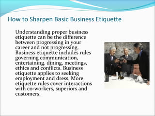 How to Sharpen Basic Business Etiquette
Understanding proper business
etiquette can be the difference
between progressing in your
career and not progressing.
Business etiquette includes rules
governing communication,
entertaining, dining, meetings,
ethics and conflicts. Business
etiquette applies to seeking
employment and dress. More
etiquette rules cover interactions
with co-workers, superiors and
customers.
 