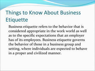 Things to Know About Business
Etiquette
Business etiquette refers to the behavior that is
considered appropriate in the work world as well
as to the specific expectations that an employer
has of its employees. Business etiquette governs
the behavior of those in a business group and
setting, where individuals are expected to behave
in a proper and civilized manner.
 