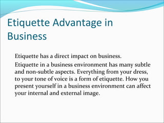 Etiquette Advantage in
Business
Etiquette has a direct impact on business.
Etiquette in a business environment has many subtle
and non-subtle aspects. Everything from your dress,
to your tone of voice is a form of etiquette. How you
present yourself in a business environment can affect
your internal and external image.
 