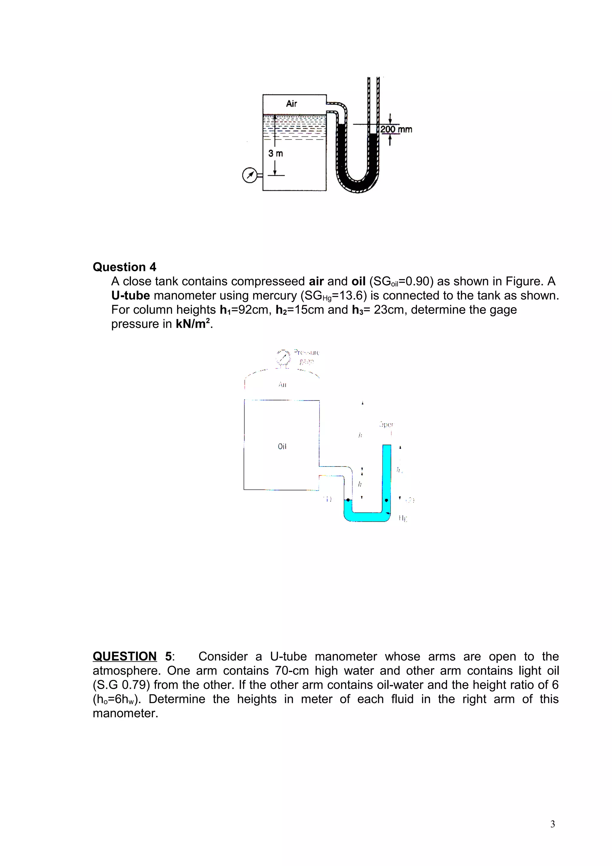 Question 4
  A close tank contains compresseed air and oil (SGoil=0.90) as shown in Figure. A
  U-tube manometer using mercury (SGHg=13.6) is connected to the tank as shown.
  For column heights h1=92cm, h2=15cm and h3= 23cm, determine the gage
  pressure in kN/m2.




QUESTION 5:        Consider a U-tube manometer whose arms are open to the
atmosphere. One arm contains 70-cm high water and other arm contains light oil
(S.G 0.79) from the other. If the other arm contains oil-water and the height ratio of 6
(ho=6hw). Determine the heights in meter of each fluid in the right arm of this
manometer.




                                                                                      3
 