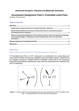 Advanced Inorganic, Physical and Materials Chemistry
Coursework Assignment Task 2. Frustrated Lewis Pairs
By Molly Winterbottom
Table of Contents
Questions .........................................................................................................................1
Explain what is meant by the term 'Frustrated Lewis Pair' compound........................................1
Discuss the key chemical and structural requirements that are necessary to produce a
Frustrated Lewis Pair compound. .............................................................................................2
What are the potential applications of Frustrated Lewis Pairs? Discuss the potential advantages
and any disadvantages or challenges of using Frustrated Lewis Pairs over alternative
compounds..............................................................................................................................3
My own design of a Frustrated Lewis Pair. ........................................................................4
References........................................................................................................................5
Questions
Explain what is meant by the term 'Frustrated Lewis Pair' compound.
A ‘Frustrated Lewis Pair’, or FLP, compound is a combination of a Lewis Base and
Lewis Acid that hasn’t formed the expected Lewis acid-bases adduct, instead forms
an unstable compound, therefore termed ‘frustrated’ mainly due to the compound
being sterically hindered, stopping the Lewis acid and Lewis base from reacting in the
way it is expected.1
Figure 1. A simple model of a LB (Lewis Base) and LA (Lewis Acid) forming a FLP (Frustrated Lewis
pair) – R representing the rest of the molecules bulky groups.
 