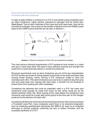 Discuss the key chemical and structural requirements that are necessary to produce a
Frustrated Lewis Pair compound.
In order to state whether a compound is a FLP it must exhibit unique properties such
as; Steric hinderance, highly reactive, activated by hydrogen2
and be mainly Non-
Metal-Based.3
Due to steric bulkiness of the Lewis acid and Lewis base, they can be
activated by hydrogen, this is done by the transfer of electrons from the HOMO (Lewis
base) to the LUMO (Lewis Acid) this can be seen in Scheme 1.
Scheme 1. Reaction mechanism of how FLPs are activated by hydrogen.
The most obvious chemical requirements a FLP compound must contain is a Lewis
acid and a Lewis base which will need to have sufficient reactivity and strength that
would form a Lewis acid-base adduct in normal circumstances.
Structural requirements such as steric hinderance are one of the key characteristics
of a FLP as they are known for being classed as too bulky on the acidic and basic sites
causing kinetic blocking, hence, forming a FLP compound unable to react and
neutralise each other. This steric hinderance can only be to an extent to stop the Lewis
acid and Lewis base from reacting with each other, it shouldn’t be too hindered to
prevent them from reacting with other substrates.4
Considering the elements that could be potentially used in a FLP, the Lewis acid
component could typically be made from boron as this centre would act as the
electron-deficient acidic site. When looking at the Lewis Bases the substituent most
commonly used would be a bulky alkyl amine group as the lone pair on the nitrogen
would act as the electron-rich basic site.5
Considering all these key chemical and structural requirements when trying to produce
a Frustrated Lewis Pair, many companies would have to do extensive preparation
such as employing spectroscopic techniques like NMR to be used as an analytical
technique to provide evidence confirming the lack of adduct formation and the
successful synthesis of a FLP.6
 
