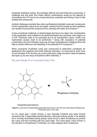 frustrated, therefore making the synthesis difficult and most likely time consuming. A
challenge that will arise from these difficult combinations would be the attempt to
characterise the FLP due to its unusual structure, scientists are finding it hard to fully
analyse the compounds.
Another challenge scientists face when synthesising frustrated Lewis pair compounds
is their hydrophobic nature to air and water, making it hard to create as inert conditions
are needed to prevent the compound from reacting with water and moisture.12
A less considered challenge or disadvantage that has to be taken into consideration
is the preparation work needed to be performed before the synthesis even begins on
a FLP. Protocols need to be proposed due to its hydrophobic nature, kinetic and
mechanistic studies need to be performed, 13
along with evaluation of potential
combinations for the frustrated Lewis pair through computational modelling which will
help to predict efficiency and feasibility of the potential FLP compound.14
When comparing Frustrated Lewis pair compounds to alternative complexes for
applications like catalysis and small molecule activation, it is favoured to work more
on and develop FLPs as they can avoid costly fees unlike transition metal complexes
and open up to new ways of reactions within chemistry.15
My own design of a Frustrated Lewis Pair.
Figure 3. Lewis Acid (Tris(pentafluorophenyl)borane) seen on the left and Lewis Base (Phosphorous
Trichloride) seen on the right.
As my Lewis acid I would choose a very sterically hindered and bulky borane
compound like Tris(pentafluorophenyl)borane, although looking simple in its skeletal
form, its bulky fluorinated phenyl groups could act as a steric hinderance to prevent
the Lewis acid from bonding with the Lewis base. The Lewis base I have chosen in
this situation is Phosphorous Trichloride, as it also displays steric hinderance.
 