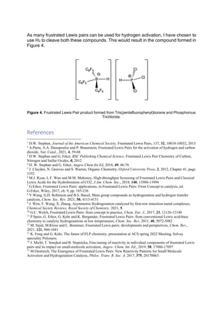 As many frustrated Lewis pairs can be used for hydrogen activation, I have chosen to
use H2 to cleave both these compounds. This would result in the compound formed in
Figure 4.
Figure 4. Frustrated Lewis Pair product formed from Tris(pentafluorophenyl)borane and Phosphorous
Trichloride.
References
1
D.W. Stephan, Journal of the American Chemical Society, Frustrated Lewis Pairs, 137, 32, 10018-10032, 2015
2
A.Parra, A.A. Danopoulos and P. Braunstein, Frustrated Lewis Pairs for the activation of hydrogen and carbon
dioxide, Nat. Catal., 2021, 4, 59-68
3
D.W. Stephan and G, Erker, RSC Publishing Chemical Science, Frustrated Lewis Pair Chemistry of Carbon,
Nitrogen and Sulfur Oxides, 0, 2012
4
D. W. Stephan and G. Erker, Angew Chem Int Ed, 2010, 49, 46-76
5
J. Clayden, N. Greeves and S. Warren, Organic Chemistry, Oxford University Press, 2, 2012, Chapter 41, page
1352
6
M.J. Ryan, L.F. Wan and M.M. Mahoney, High-throughput Screening of Frustrated Lewis Pairs and Classical
Lewis Acids for the Hydroboration of CO2, J.Am. Chem. Soc., 2018, 140, 13988-13994
7
G.Erker, Frustrated Lewis Pairs: applications, in Frustrated Lewis Pairs: From Concept to catalysis, ed.
G.Erker, Wiley, 2017, ch. 9, pp. 185-236
8
Y.Wang, G.H. Robinson and B.S. Bassil, Main group compounds as hydrogenation and hydrogen transfer
catalysts, Chem. Soc. Rev. 2021, 50, 4113-4151
9
J. Wen, F. Wang, X. Zhang, Asymmetric Hydrogenation catalyzed by first-row transition metal complexes,
Chemical Society Reviews, Royal Society of Chemistry, 2021, 5.
10
G.C. Welch, Frustrated Lewis Pairs: from concept to practice, Chem. Eur. J., 2017, 23, 12126-12140
11
P.Spies, G. Erker, G. Kehr and K. Bergander, Frustrated Lewis Pairs: from conventional Lewis acid-base
chemistry to catalytic hydrogenations at low temperatures, Chem. Soc. Rev, 2011, 40, 5072-5082
12
M. Sajid, M.Klose and L. Brammer, Frustrated Lewis pairs: developments and perspectives, Chem. Rev.,
2021, 121, 960-1041
13
K. Fong and G. Kehr, The future of FLP chemistry, presentation at ACS spring 2022 Meeting, Solvay
speciality Polymers.
14
J. Michl, T. Smejkal and B. Stepnicka, Fine-tuning of reactivity in individual components of frustrated Lewis
pairs and its impact on small-molecule activation, Angew. Chem. Int. Ed., 2019, 58, 17080-17097
15
M.Oestreich, The Emergence of Frustrated Lewis Pairs: New Reactivity Patterns for Small Molecule
Activation and Hydrogenation Catalysis, Philos. Trans. R. Soc. A, 2017, 375, 20170063.
 