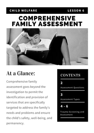 COMPREHENSIVE
FAMILY ASSESSMENT
CHILD WELFARE LESSON 6
2
Assessment Questions
CONTENTS
3
Assessment Types
4 - 6
Trauma Screening and
Assessment
At a Glance: 
Comprehensive family
assessment goes beyond the
investigation to permit the
identification and provision of
services that are specifically
targeted to address the family’s
needs and problems and ensure
the child’s safety, well-being, and
permanency.
 