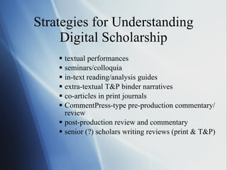 Strategies for Understanding Digital Scholarship textual performances  seminars/colloquia in-text reading/analysis guides extra-textual T&P binder narratives co-articles in print journals CommentPress-type pre-production commentary/review post-production review and commentary senior (?) scholars writing reviews (print & T&P) 