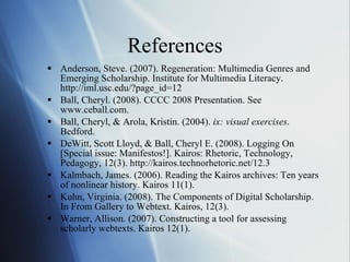References Anderson, Steve. (2007). Regeneration: Multimedia Genres and Emerging Scholarship. Institute for Multimedia Literacy. http://iml.usc.edu/?page_id=12 Ball, Cheryl. (2008). CCCC 2008 Presentation. See www.ceball.com. Ball, Cheryl, & Arola, Kristin. (2004).  ix: visual exercises . Bedford. DeWitt, Scott Lloyd, & Ball, Cheryl E. (2008). Logging On [Special issue: Manifestos!]. Kairos: Rhetoric, Technology, Pedagogy, 12(3). http://kairos.technorhetoric.net/12.3 Kalmbach, James. (2006). Reading the Kairos archives: Ten years of nonlinear history. Kairos 11(1). Kuhn, Virginia. (2008). The Components of Digital Scholarship. In From Gallery to Webtext. Kairos, 12(3). Warner, Allison. (2007). Constructing a tool for assessing scholarly webtexts. Kairos 12(1).  