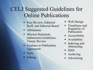CELJ Suggested Guidelines for Online Publications Peer Review, Editorial Staff, and Editorial Board Affiliations Mission Statement, Submission Guidelines, Timely Review Contract or Publication Agreement Style Editing Web Design Timeliness and Regularity of Publication Accessibility Availability Indexing and Abstracting ISSN Archiving Advertising 