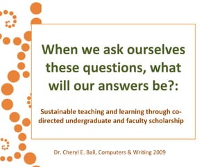 When we ask ourselves these questions, what will our answers be?: Sustainable teaching and learning through co-directed undergraduate and faculty scholarship Dr. Cheryl E. Ball, Computers & Writing 2009 