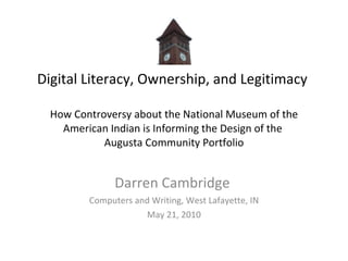 Digital Literacy, Ownership, and Legitimacy  How Controversy about the National Museum of the American Indian is Informing the Design of the  Augusta Community Portfolio Darren Cambridge  Computers and Writing, West Lafayette, IN May 21, 2010 