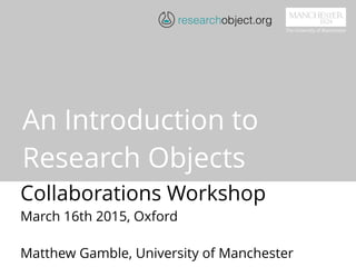 An Introduction to
Research Objects
Collaborations Workshop
March 16th 2015, Oxford
Matthew Gamble, University of Manchester
researchobject.org
 