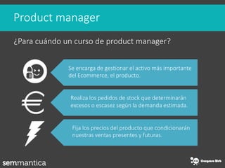 Product manager
¿Para cuándo un curso de product manager?
Se encarga de gestionar el activo más importante
del Ecommerce, ...