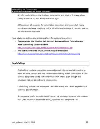 Networking for Employment
A guide for newcomers to British Columbia
Last updated: July 23, 2018 10
An informational interview is about information and advice. It is not about
calling someone up and asking them for a job.
Although not all requests for information interviews are successful, many
people respond very positively to the initiative and courage it takes to ask for
an information interview.
More advice on getting and preparing for informational interviews:
 Tapping into the Hidden Job Market: Informational Interviewing.
York University Career Centre
http://www.yorku.ca/careers/handouts/InformationalInterviewing.pdf
 The Ultimate Guide to an Informational Interview
https://www.livecareer.com/career/advice/interview/informational-interviewing
Cold Calling
Cold calling involves contacting organizations of interest and attempting to
meet with the person who has the decision-making power to hire you. A cold
call is a telephone call to someone you do not know, even though the
employer has not advertised a job opening.
Cold-calling prospective employers can seem scary, but career experts say it
can be a powerful tool.
Some people prefer to make initial contact by sending a letter of introduction
first (also known as broadcast letter), followed by a telephone call.
 