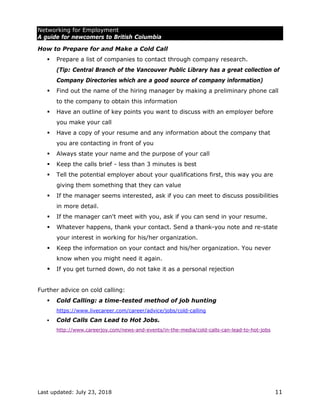 Networking for Employment
A guide for newcomers to British Columbia
Last updated: July 23, 2018 11
How to Prepare for and Make a Cold Call
 Prepare a list of companies to contact through company research.
(Tip: Central Branch of the Vancouver Public Library has a great collection of
Company Directories which are a good source of company information)
 Find out the name of the hiring manager by making a preliminary phone call
to the company to obtain this information
 Have an outline of key points you want to discuss with an employer before
you make your call
 Have a copy of your resume and any information about the company that
you are contacting in front of you
 Always state your name and the purpose of your call
 Keep the calls brief - less than 3 minutes is best
 Tell the potential employer about your qualifications first, this way you are
giving them something that they can value
 If the manager seems interested, ask if you can meet to discuss possibilities
in more detail.
 If the manager can't meet with you, ask if you can send in your resume.
 Whatever happens, thank your contact. Send a thank-you note and re-state
your interest in working for his/her organization.
 Keep the information on your contact and his/her organization. You never
know when you might need it again.
 If you get turned down, do not take it as a personal rejection
Further advice on cold calling:
 Cold Calling: a time-tested method of job hunting
https://www.livecareer.com/career/advice/jobs/cold-calling
 Cold Calls Can Lead to Hot Jobs.
http://www.careerjoy.com/news-and-events/in-the-media/cold-calls-can-lead-to-hot-jobs
 