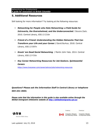 Networking for Employment
A guide for newcomers to British Columbia
Last updated: July 23, 2018 13
5. Additional Resources
Still looking for more information? Try looking at the following resources:
 Networking for People who Hate Networking: a Field Guide for
Introverts, the Overwhelmed, and the Underconnected / Devora Zack.
2010. Central Library, 650.13 Z16n
 Friend of a Friend: Understanding the Hidden Networks That Can
Transform your Life and your Career / David Burkus. 2018. Central
Library, 650.13 S97n
 Knock ‘em Dead Social Networking / Martin John Yate. 2014. Central
Library, 650.13 Y31k
 Key Career Networking Resources for Job Seekers. Quintessential
Careers
https://www.livecareer.com/career/advice/jobs/networking-resources
Questions? Please ask the Information Staff in Central Library or telephone
604-331-3603.
Please note that the information in this guide is also available online through the
Skilled Immigrant InfoCentre website at http://skilledimmigrants.vpl.ca/
 