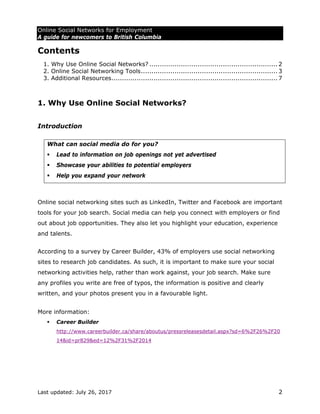 Online Social Networks for Employment
A guide for newcomers to British Columbia
Last updated: July 26, 2017 2
Contents
1. Why Use Online Social Networks? ............................................................. 2 
2. Online Social Networking Tools................................................................. 3 
3. Additional Resources............................................................................... 7 
1. Why Use Online Social Networks?
Introduction
What can social media do for you?
 Lead to information on job openings not yet advertised
 Showcase your abilities to potential employers
 Help you expand your network
Online social networking sites such as LinkedIn, Twitter and Facebook are important
tools for your job search. Social media can help you connect with employers or find
out about job opportunities. They also let you highlight your education, experience
and talents.
According to a survey by Career Builder, 43% of employers use social networking
sites to research job candidates. As such, it is important to make sure your social
networking activities help, rather than work against, your job search. Make sure
any profiles you write are free of typos, the information is positive and clearly
written, and your photos present you in a favourable light.
More information:
 Career Builder
http://www.careerbuilder.ca/share/aboutus/pressreleasesdetail.aspx?sd=6%2F26%2F20
14&id=pr829&ed=12%2F31%2F2014
 
