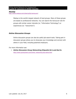 Online Social Networks for Employment
A guide for newcomers to British Columbia
Last updated: July 26, 2017 6
MeetUp
http://www.meetup.com/cities/ca/bc/vancouver/
Meetup is the world's largest network of local groups. Many of these groups
are based on professional networks. You can search the Vancouver site for
groups with similar career interests (ie: “Information Technology”) or
experiences (ie: “newcomers”)
Online Discussion Groups
Online discussion groups can also be useful job search tools. Taking part in
discussion groups allows you to showcase your knowledge and connect with
others in your field, including potential employers.
For more information see:
 Online Discussion Group Networking Etiquette Do’s and Don’ts
http://www.quintcareers.com/online_networking-dos-donts.html
 