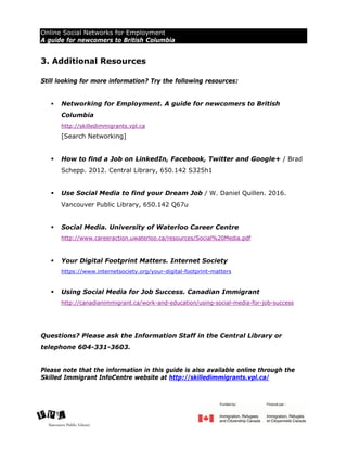 Online Social Networks for Employment
A guide for newcomers to British Columbia
Last updated: July 26, 2017 7
3. Additional Resources
Still looking for more information? Try the following resources:
 Networking for Employment. A guide for newcomers to British
Columbia
http://skilledimmigrants.vpl.ca
[Search Networking]
 How to find a Job on LinkedIn, Facebook, Twitter and Google+ / Brad
Schepp. 2012. Central Library, 650.142 S325h1
 Use Social Media to find your Dream Job / W. Daniel Quillen. 2016.
Vancouver Public Library, 650.142 Q67u
 Social Media. University of Waterloo Career Centre
http://www.careeraction.uwaterloo.ca/resources/Social%20Media.pdf
 Your Digital Footprint Matters. Internet Society
https://www.internetsociety.org/your-digital-footprint-matters
 Using Social Media for Job Success. Canadian Immigrant
http://canadianimmigrant.ca/work-and-education/using-social-media-for-job-success
Questions? Please ask the Information Staff in the Central Library or
telephone 604-331-3603.
Please note that the information in this guide is also available online through the
Skilled Immigrant InfoCentre website at http://skilledimmigrants.vpl.ca/
 