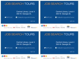 vpl.ca
vpl.ca
vpl.ca
vpl.ca
/SkilledImmigrantInfoCentre
/SkilledImmigrantInfoCentre
/SkilledImmigrantInfoCentre
/SkilledImmigrantInfoCentre
@VPLSiiC
@VPLSiiC
@VPLSiiC
@VPLSiiC
Central Library, Level 4
350 W. Georgia St.
Central Library, Level 4
350 W. Georgia St.
Central Library, Level 4
350 W. Georgia St.
Central Library, Level 4
350 W. Georgia St.
JOB SEARCH TOURS
JOB SEARCH TOURS
JOB SEARCH TOURS
JOB SEARCH TOURS
Wednesdays Wednesdays
Wednesdays Wednesdays
10: 30 a.m - 12 p.m. 10: 30 a.m - 12 p.m.
10: 30 a.m - 12 p.m. 10: 30 a.m - 12 p.m.
 