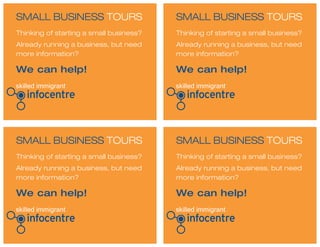 SMALL BUSINESS TOURS
SMALL BUSINESS TOURS
SMALL BUSINESS TOURS
SMALL BUSINESS TOURS
Thinking of starting a small business?
Already running a business, but need
more information?
Thinking of starting a small business?
Already running a business, but need
more information?
Thinking of starting a small business?
Already running a business, but need
more information?
Thinking of starting a small business?
Already running a business, but need
more information?
We can help!
We can help!
We can help!
We can help!
 