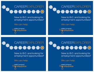 CAREEREXPLORER
New to B.C. and looking for
employment opportunities?
We can help.
CAREEREXPLORER
New to B.C. and looking for
employment opportunities?
We can help.
CAREEREXPLORER
New to B.C. and looking for
employment opportunities?
We can help.
CAREEREXPLORER
New to B.C. and looking for
employment opportunities?
We can help.
 