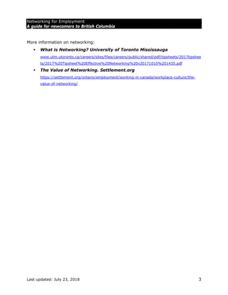 Networking for Employment
A guide for newcomers to British Columbia
Last updated: July 23, 2018 3
More information on networking:
 What is Networking? University of Toronto Mississauga
www.utm.utoronto.ca/careers/sites/files/careers/public/shared/pdf/tipsheets/2017tipshee
ts/2017%20Tipsheet%20Effective%20Networking%20v20171010%201435.pdf
 The Value of Networking. Settlement.org
https://settlement.org/ontario/employment/working-in-canada/workplace-culture/the-
value-of-networking/
 
