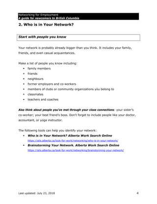 Networking for Employment
A guide for newcomers to British Columbia
Last updated: July 23, 2018 4
2. Who is in Your Network?
Start with people you know
Your network is probably already bigger than you think. It includes your family,
friends, and even casual acquaintances.
Make a list of people you know including:
 family members
 friends
 neighbours
 former employers and co-workers
 members of clubs or community organizations you belong to
 classmates
 teachers and coaches
Also think about people you’ve met through your close connections: your sister’s
co-worker; your best friend’s boss. Don’t forget to include people like your doctor,
accountant, or yoga instructor.
The following tools can help you identify your network:
 Who is in Your Network? Alberta Work Search Online
https://alis.alberta.ca/look-for-work/networking/who-is-in-your-network/
 Brainstorming Your Network. Alberta Work Search Online
https://alis.alberta.ca/look-for-work/networking/brainstorming-your-network/
 