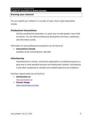 Networking for Employment
A guide for newcomers to British Columbia
Last updated: July 23, 2018 5
Growing your network
You can expand your network in a number of ways. Some useful approaches
include:
Professional Associations
Joining a professional association is a great way to meet people in your field
of interest. You can attend professional development seminars, tradeshows
and information events.
Information on local professional associations can be found at:
 Associations Canada
Available at VPL Central Branch, 060 A84
Volunteering
Volunteering for a charity, community organization or professional group is a
good way to meet potential business and employment contacts. Volunteering
is also often recognized as valuable work-related experience by employers.
Volunteer opportunities can be found at:
 GoVolunteer.ca
http://govolunteer.ca/
 Charity Village
https://charityvillage.com/app/
 