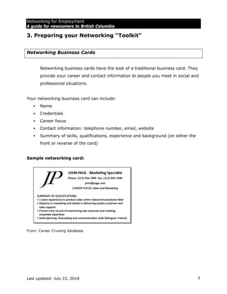 Networking for Employment
A guide for newcomers to British Columbia
Last updated: July 23, 2018 7
3. Preparing your Networking “Toolkit”
Networking Business Cards
Networking business cards have the look of a traditional business card. They
provide your career and contact information to people you meet in social and
professional situations.
Your networking business card can include:
 Name
 Credentials
 Career focus
 Contact information: telephone number, email, website
 Summary of skills, qualifications, experience and background (on either the
front or reverse of the card)
Sample networking card:
From: Career Cruising database
 