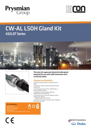 CW-AL LSOH Gland Kit
432LSFSeries
Features and benefits:
• Indoor & outdoor type for LSOH Aluminium
cable.
• Aluminium indoor & outdoor gland and LSOH
accessories
• For Aluminium wire armour LSOH plastic or
rubber sheathed cables
• Suitable for most climatic conditions,
weatherproof and waterproof
• Three part amour lock with separate armour
locking ring, ideal for
	 checking electrical continuity
• No Risk of Bi-metallic corrosion when clamping
Aluminium Armours
The only LUL approved industrial cable gland
designed for use with LS0H aluminium wire
armoured cables.
Kit comprises:
CW-AL Gland
Aluminium Earth Tag
Aluminium Locknut
LSOH Shroud
(2 per kit up to and including 25mm size)
 