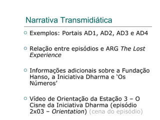 Narrativa Transmidiática Exemplos: Portais AD1, AD2, AD3 e AD4 Relação entre episódios e ARG  The Lost Experience Informações adicionais sobre a Fundação Hanso, a Iniciativa Dharma e ‘Os Números’ Vídeo de Orientação da Estação 3 – O Cisne da Iniciativa Dharma (episódio 2x03 –  Orientation )  (cena do episódio) 
