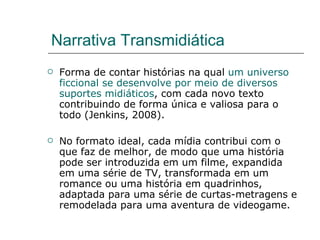 Narrativa Transmidiática Forma de contar histórias na qual  um universo ficcional se desenvolve por meio de diversos suportes midiáticos , com cada novo texto contribuindo de forma única e valiosa para o todo (Jenkins, 2008). No formato ideal, cada mídia contribui com o que faz de melhor, de modo que uma história pode ser introduzida em um filme, expandida em uma série de TV, transformada em um romance ou uma história em quadrinhos, adaptada para uma série de curtas-metragens e remodelada para uma aventura de videogame. 