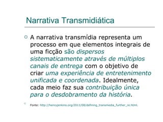 Narrativa Transmidiática A narrativa transmídia representa um processo em que elementos integrais de uma ficção  são  dispersos sistematicamente através de múltiplos canais de entrega  com o objetivo de criar  uma experiência de entretenimento unificada e coordenada . Idealmente, cada meio faz sua  contribuição única para o desdobramento da história .   Fonte:  http://henryjenkins.org/2011/08/defining_transmedia_further_re.html .   