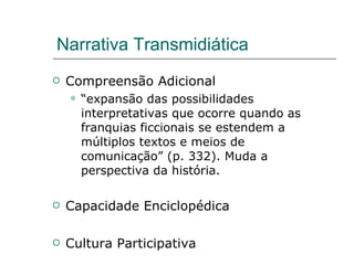 Narrativa Transmidiática Compreensão Adicional “ expansão das possibilidades interpretativas que ocorre quando as franquias ficcionais se estendem a múltiplos textos e meios de comunicação” (p. 332). Muda a perspectiva da história. Capacidade Enciclopédica Cultura Participativa 